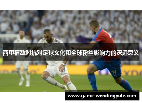 西甲宿敌对抗对足球文化和全球粉丝影响力的深远意义