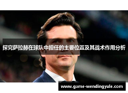探究萨拉赫在球队中担任的主要位置及其战术作用分析 探究萨拉赫在球队中担任的主要位置及其战术作用分析
