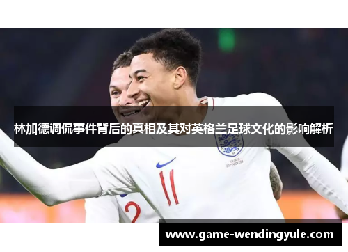 林加德调侃事件背后的真相及其对英格兰足球文化的影响解析 林加德调侃事件背后的真相及其对英格兰足球文化的影响解析