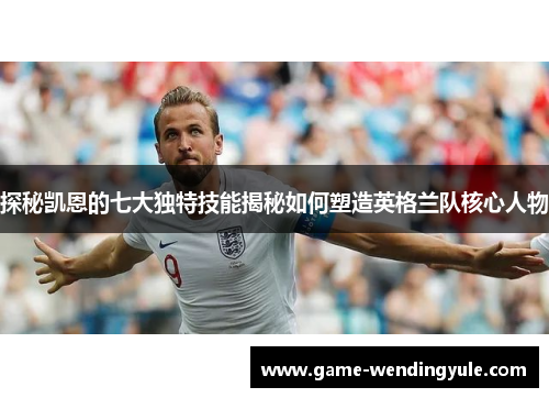 探秘凯恩的七大独特技能揭秘如何塑造英格兰队核心人物 探秘凯恩的七大独特技能揭秘如何塑造英格兰队核心人物