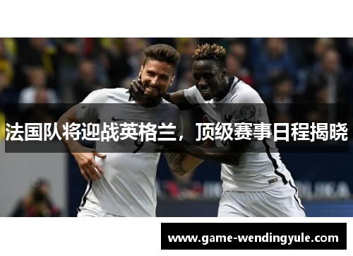 法国队将迎战英格兰,顶级赛事日程揭晓 法国队将迎战英格兰,顶级赛事日程揭晓