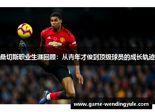 桑切斯职业生涯回顾:从青年才俊到顶级球员的成长轨迹 桑切斯职业生涯回顾:从青年才俊到顶级球员的成长轨迹