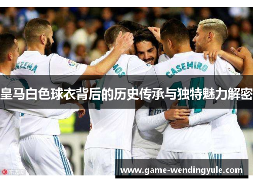 皇马白色球衣背后的历史传承与独特魅力解密 皇马白色球衣背后的历史传承与独特魅力解密