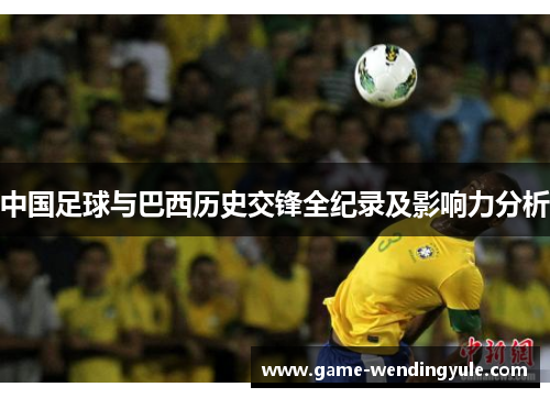 中国足球与巴西历史交锋全纪录及影响力分析 中国足球与巴西历史交锋全纪录及影响力分析