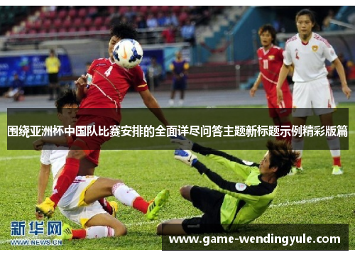 围绕亚洲杯中国队比赛安排的全面详尽问答主题新标题示例精彩版篇 围绕亚洲杯中国队比赛安排的全面详尽问答主题新标题示例精彩版篇